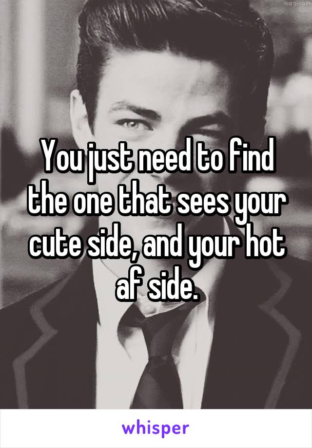 You just need to find the one that sees your cute side, and your hot af side.