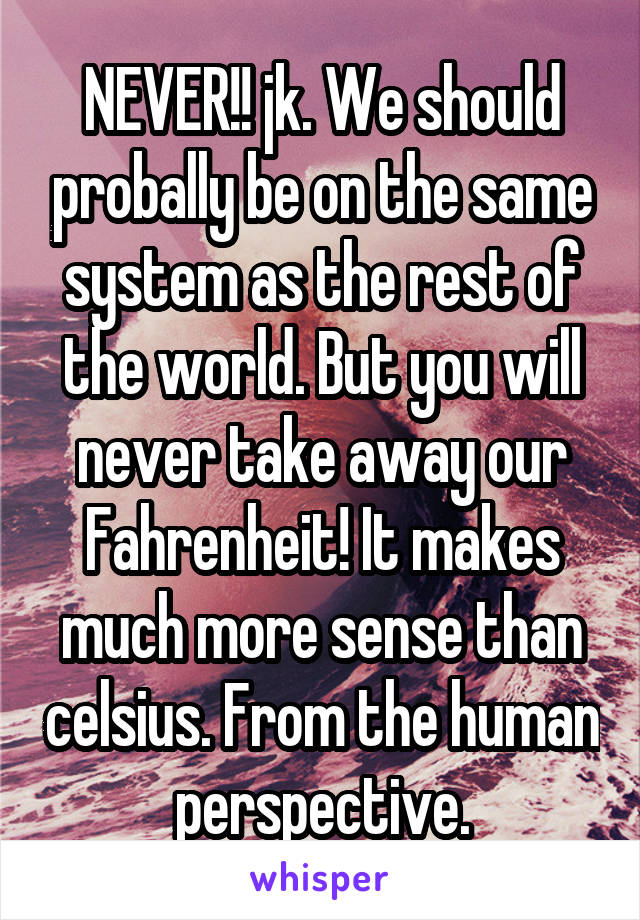 NEVER!! jk. We should probally be on the same system as the rest of the world. But you will never take away our Fahrenheit! It makes much more sense than celsius. From the human perspective.