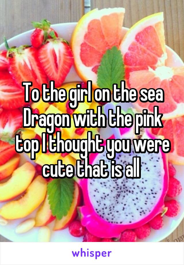 To the girl on the sea Dragon with the pink top I thought you were cute that is all 
