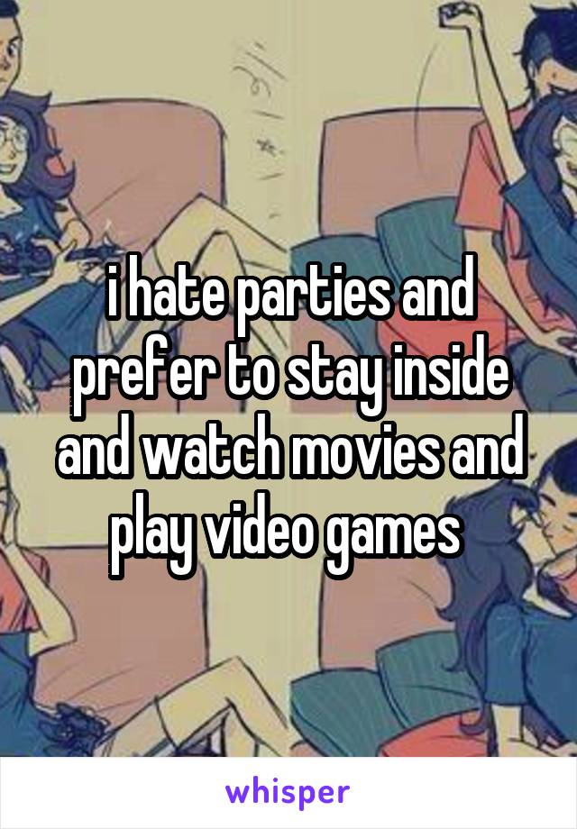 i hate parties and prefer to stay inside and watch movies and play video games 