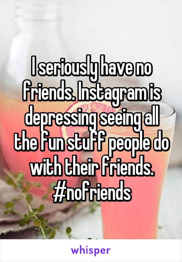 I seriously have no friends. Instagram is depressing seeing all the fun stuff people do with their friends. #nofriends