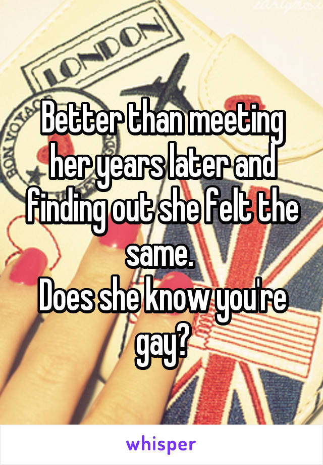 Better than meeting her years later and finding out she felt the same. 
Does she know you're gay?