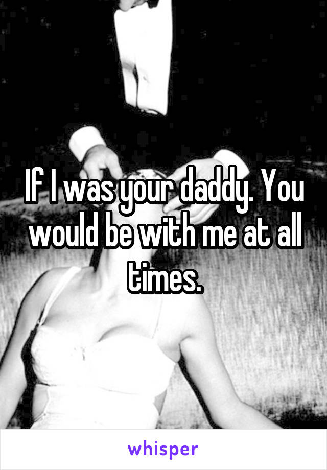 If I was your daddy. You would be with me at all times.