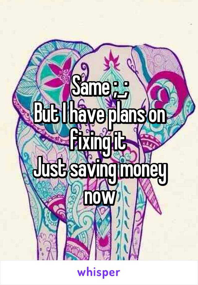 Same ;_;
But I have plans on fixing it 
Just saving money now