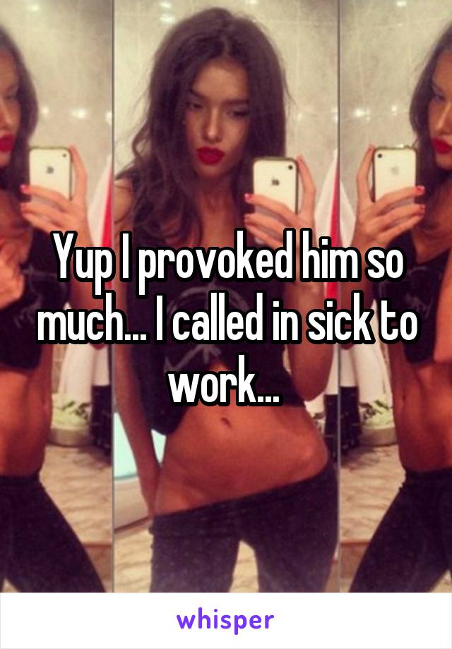 Yup I provoked him so much... I called in sick to work... 
