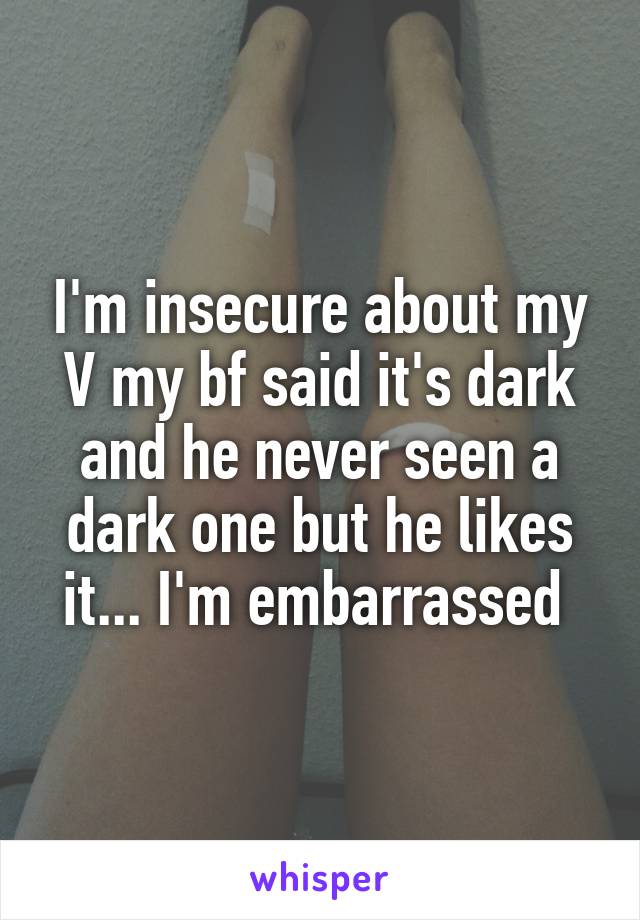 I'm insecure about my V my bf said it's dark and he never seen a dark one but he likes it... I'm embarrassed 