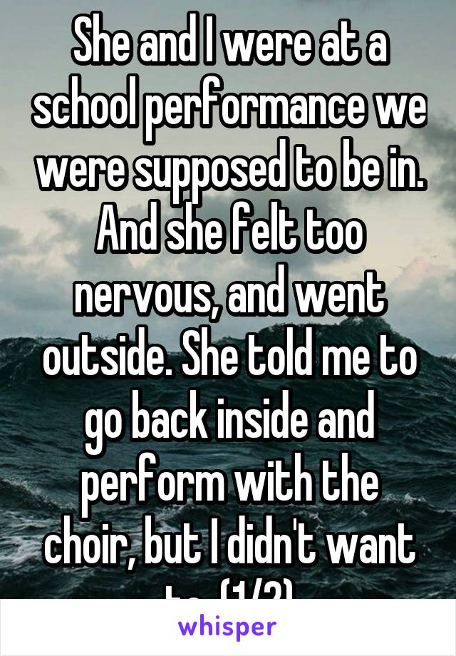 She and I were at a school performance we were supposed to be in. And she felt too nervous, and went outside. She told me to go back inside and perform with the choir, but I didn't want to, (1/2)