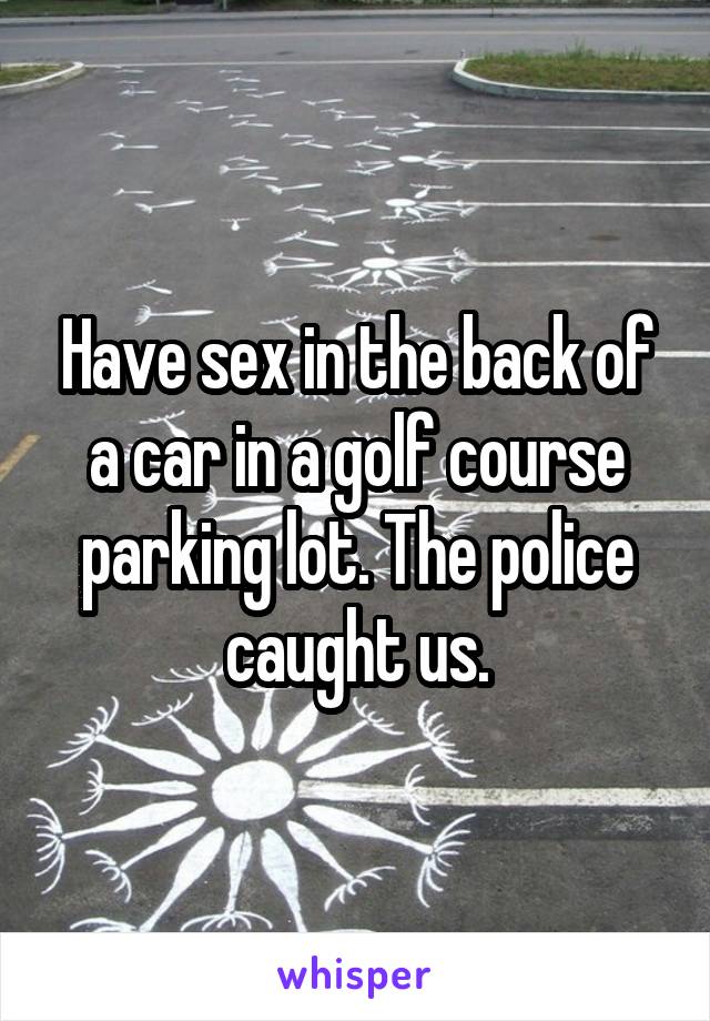 Have sex in the back of a car in a golf course parking lot. The police caught us.