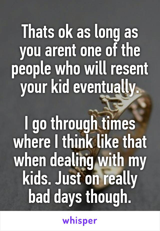 Thats ok as long as you arent one of the people who will resent your kid eventually.

I go through times where I think like that when dealing with my kids. Just on really bad days though.