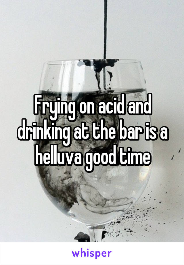 Frying on acid and drinking at the bar is a helluva good time