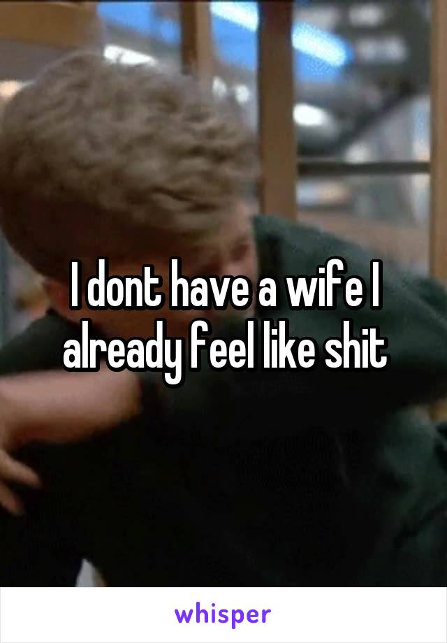 I dont have a wife I already feel like shit