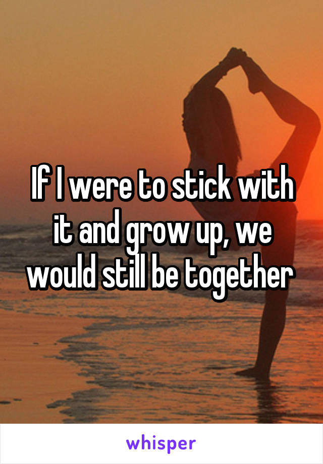 If I were to stick with it and grow up, we would still be together 