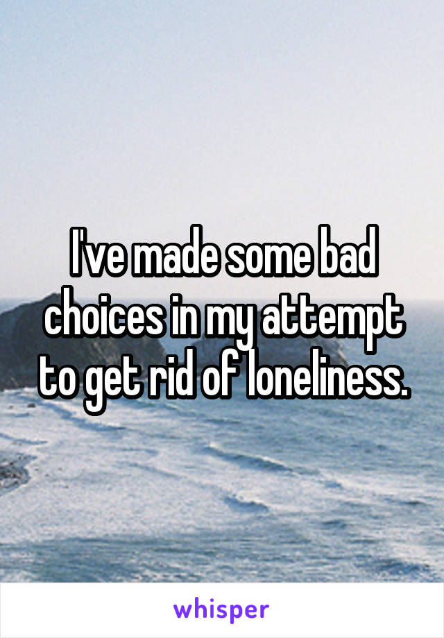 I've made some bad choices in my attempt to get rid of loneliness.