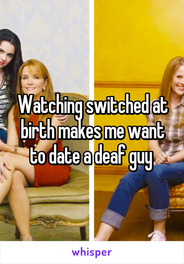 Watching switched at birth makes me want to date a deaf guy 