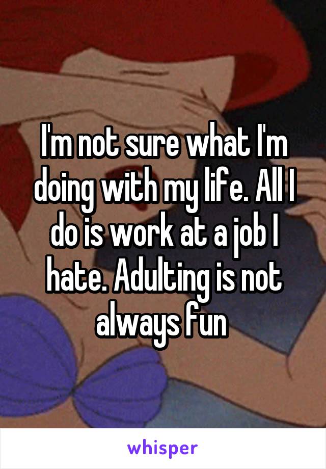 I'm not sure what I'm doing with my life. All I do is work at a job I hate. Adulting is not always fun 