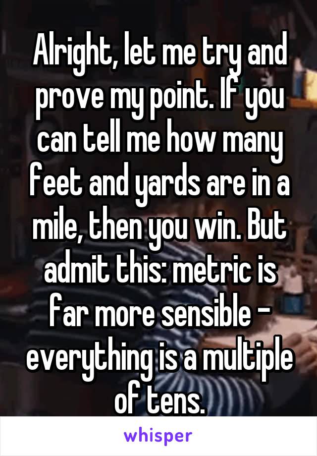 Alright, let me try and prove my point. If you can tell me how many feet and yards are in a mile, then you win. But admit this: metric is far more sensible - everything is a multiple of tens.