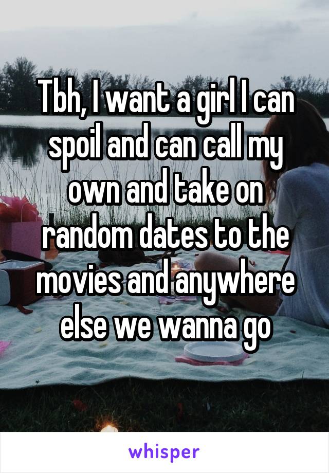 Tbh, I want a girl I can spoil and can call my own and take on random dates to the movies and anywhere else we wanna go
