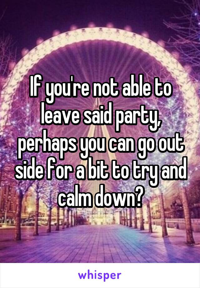 If you're not able to leave said party, perhaps you can go out side for a bit to try and calm down?