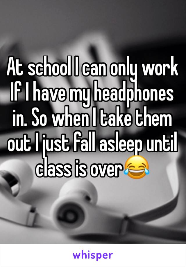 At school I can only work If I have my headphones in. So when I take them out I just fall asleep until class is over😂