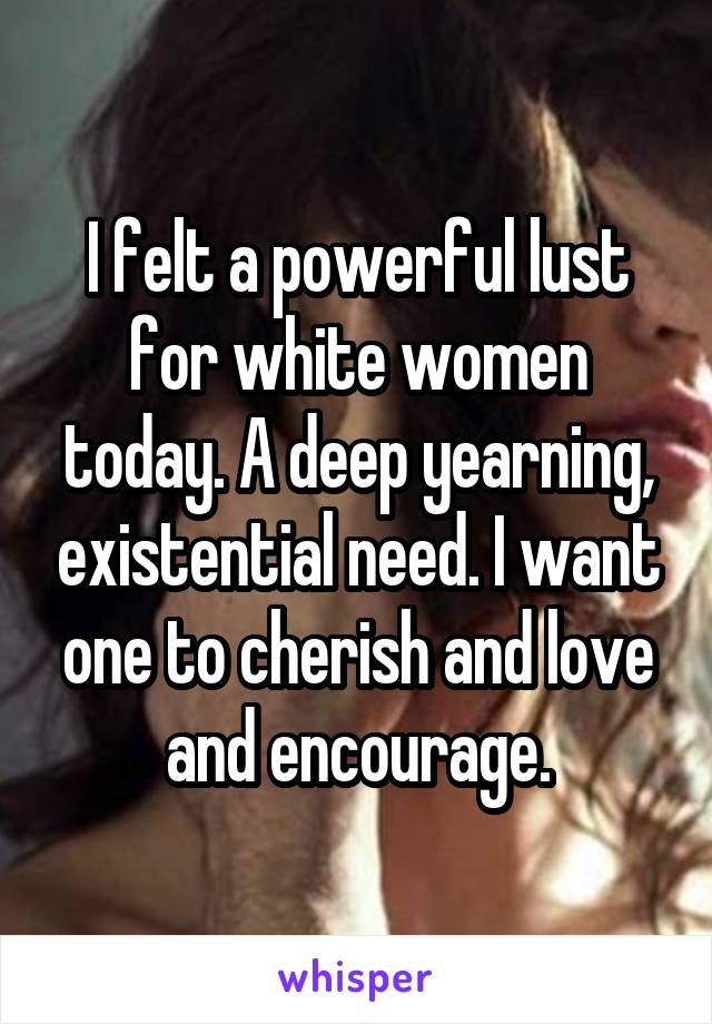I felt a powerful lust for white women today. A deep yearning, existential need. I want one to cherish and love and encourage.