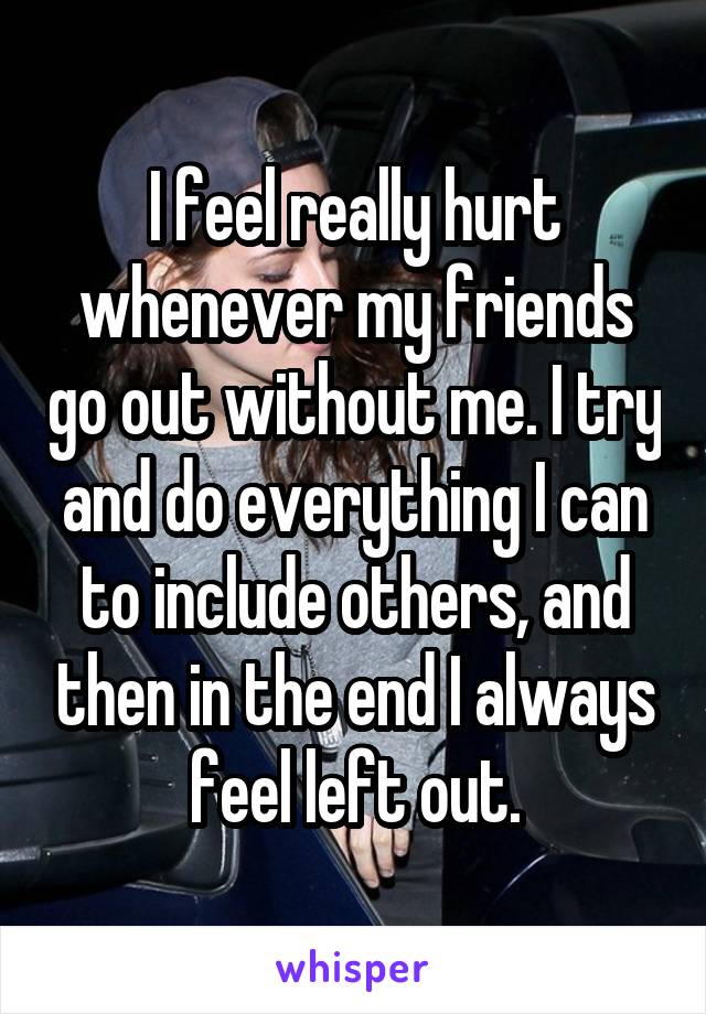 I feel really hurt whenever my friends go out without me. I try and do everything I can to include others, and then in the end I always feel left out.