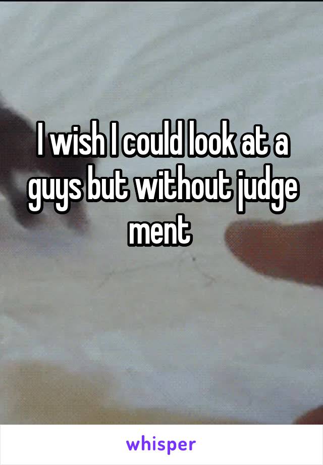 I wish I could look at a guys but without judge ment 

