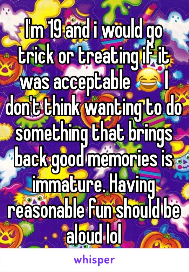 I'm 19 and i would go trick or treating if it was acceptable 😂 I don't think wanting to do something that brings back good memories is immature. Having reasonable fun should be aloud lol