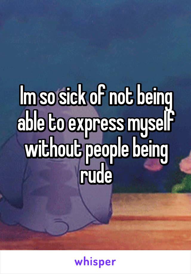 Im so sick of not being able to express myself without people being rude