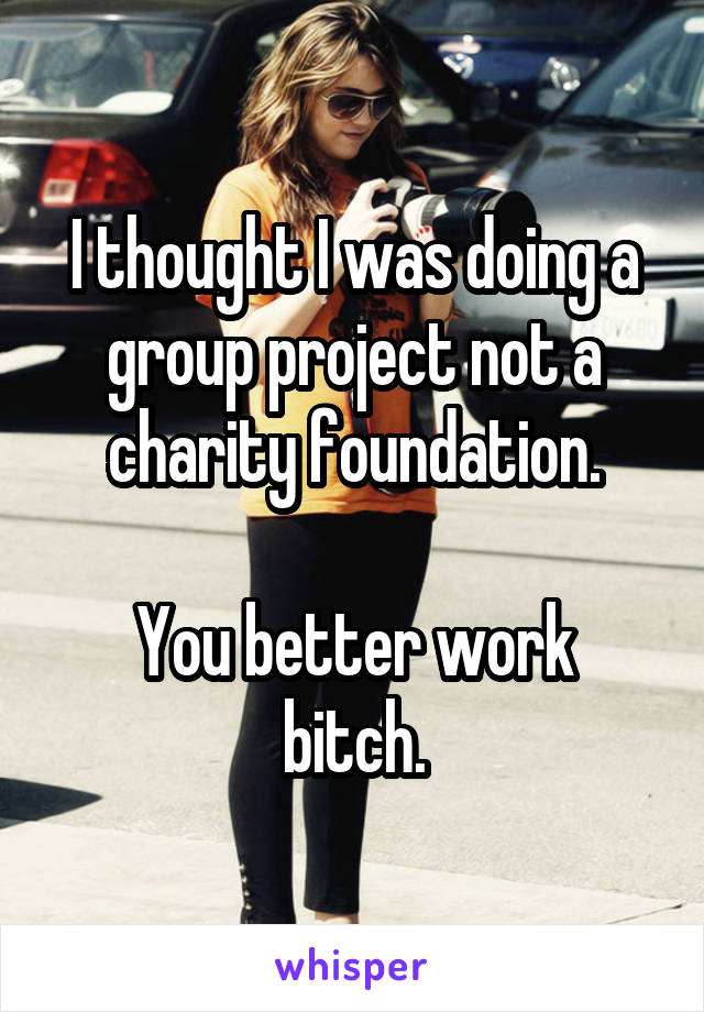 I thought I was doing a group project not a charity foundation.

You better work bitch.