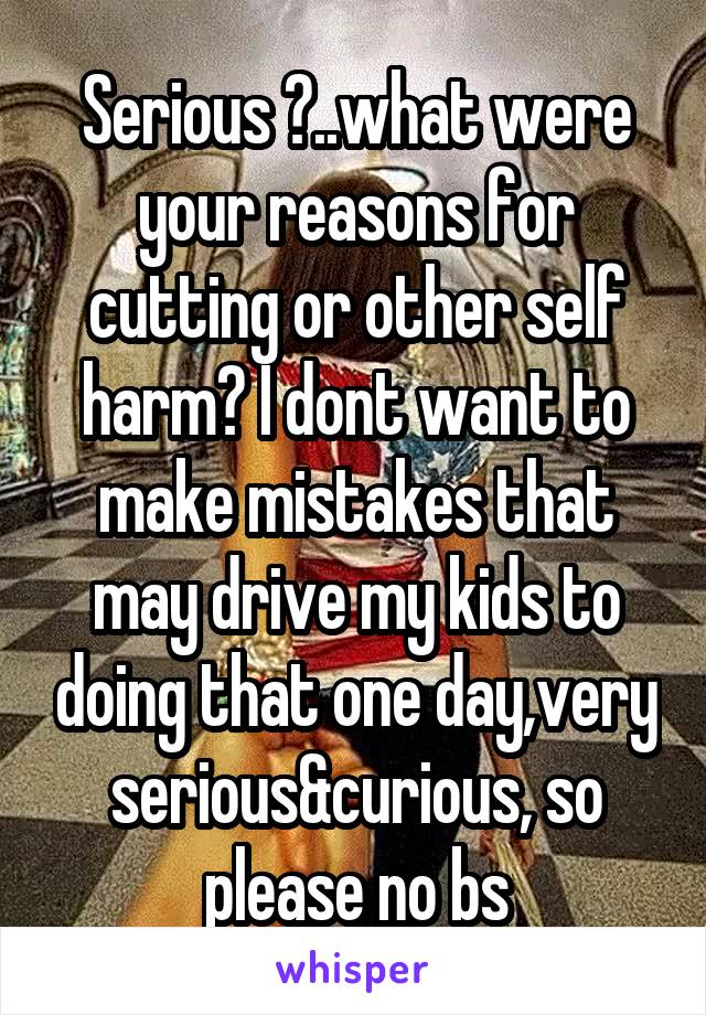 Serious ?..what were your reasons for cutting or other self harm? I dont want to make mistakes that may drive my kids to doing that one day,very serious&curious, so please no bs