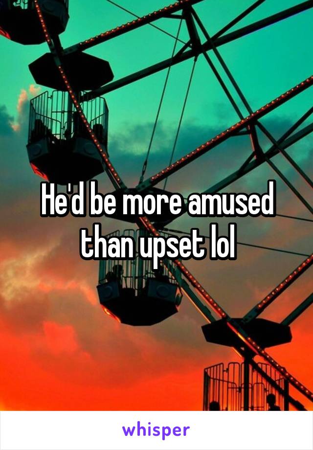 He'd be more amused than upset lol