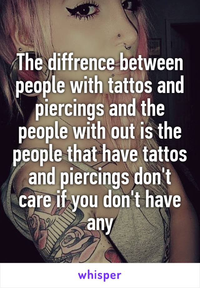 The diffrence between people with tattos and piercings and the people with out is the people that have tattos and piercings don't care if you don't have any