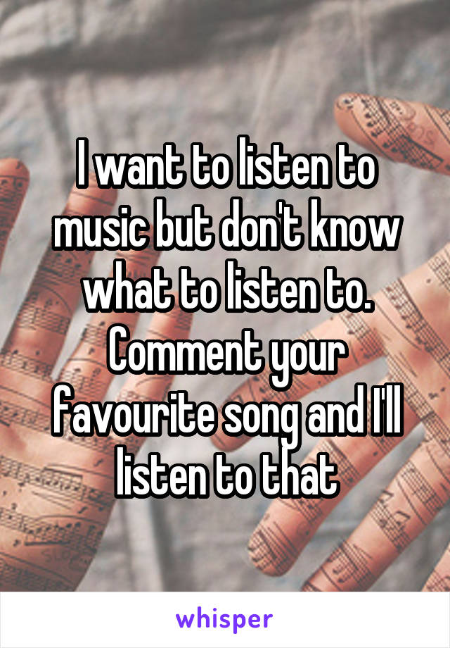 I want to listen to music but don't know what to listen to. Comment your favourite song and I'll listen to that