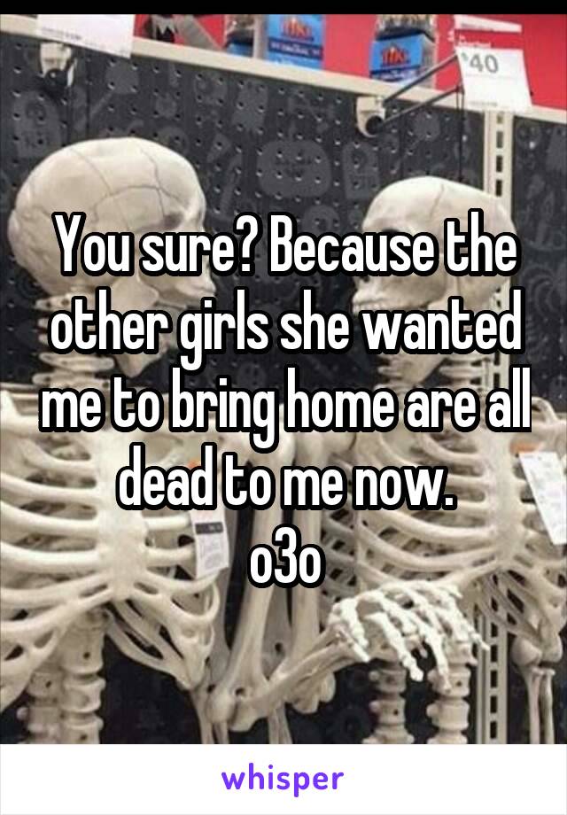 You sure? Because the other girls she wanted me to bring home are all dead to me now.
o3o