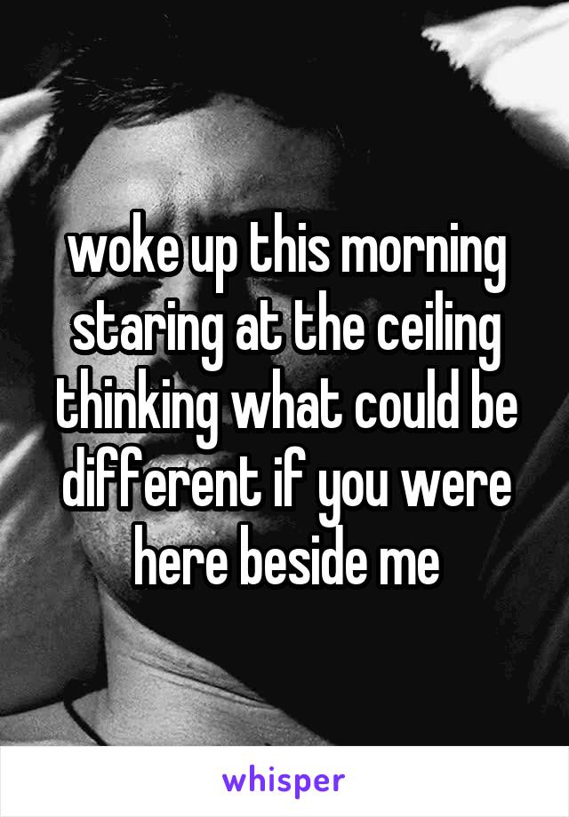 woke up this morning staring at the ceiling thinking what could be different if you were here beside me