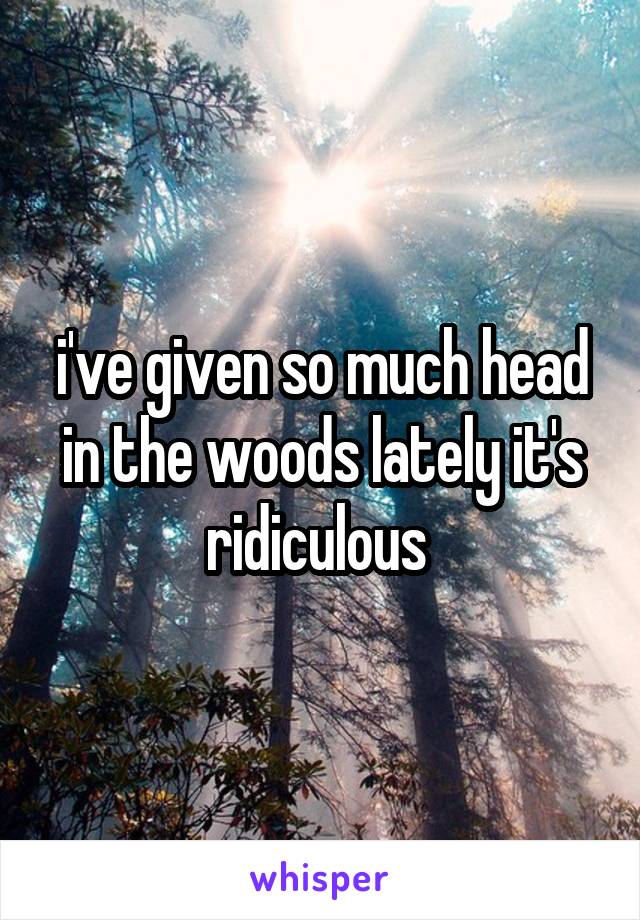 i've given so much head in the woods lately it's ridiculous 