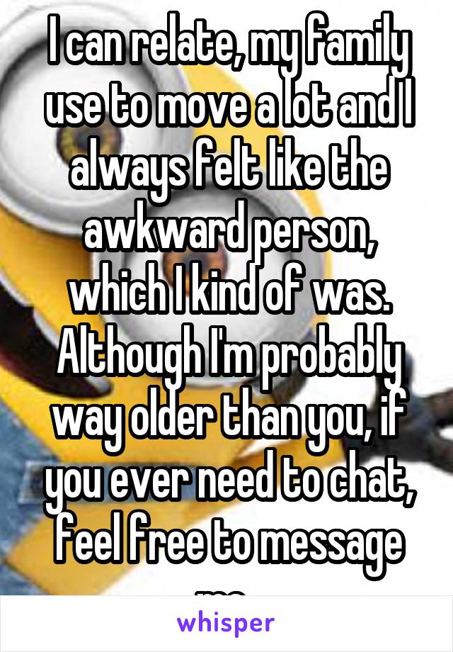 I can relate, my family use to move a lot and I always felt like the awkward person, which I kind of was. Although I'm probably way older than you, if you ever need to chat, feel free to message me. 