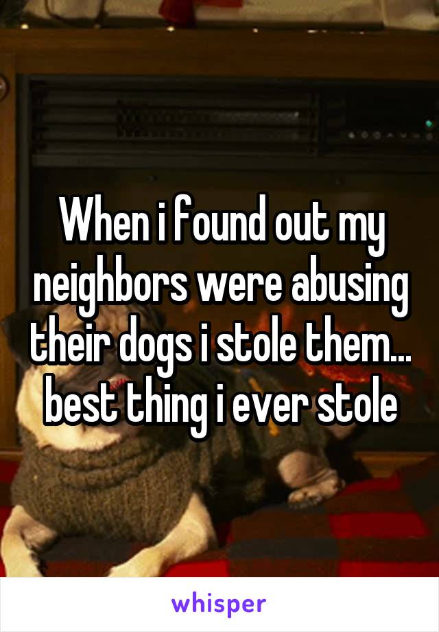 When i found out my neighbors were abusing their dogs i stole them... best thing i ever stole