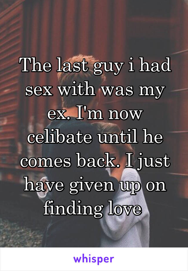 The last guy i had sex with was my ex. I'm now celibate until he comes back. I just have given up on finding love 