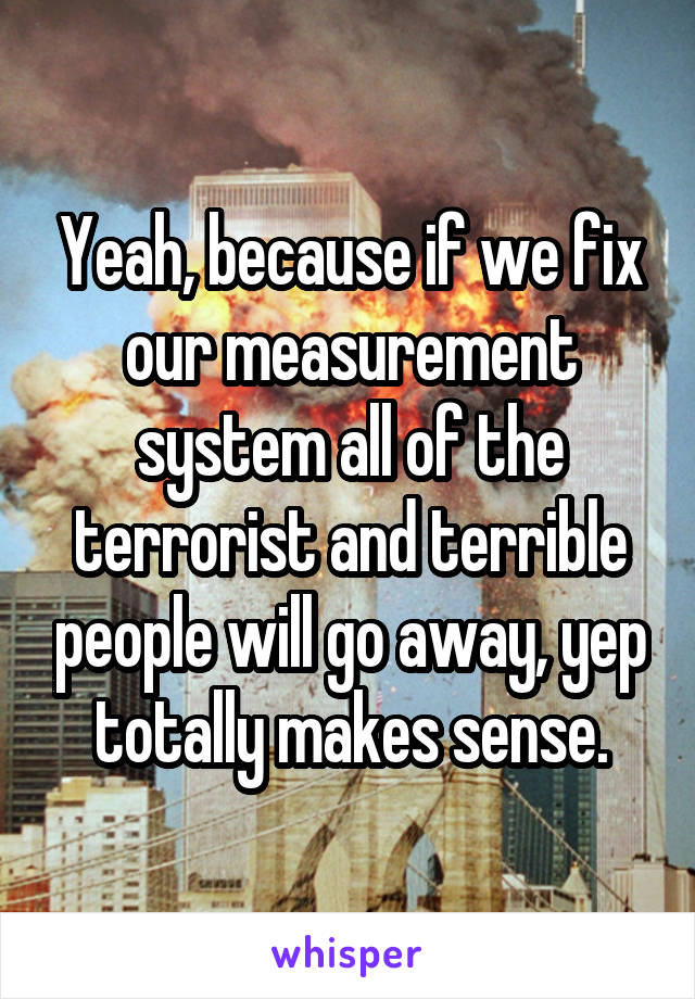 Yeah, because if we fix our measurement system all of the terrorist and terrible people will go away, yep totally makes sense.