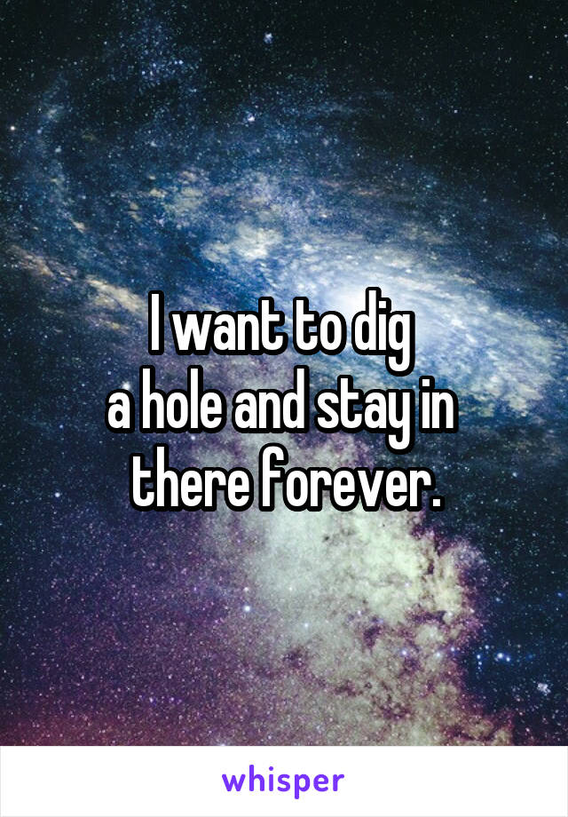 I want to dig 
a hole and stay in 
there forever.