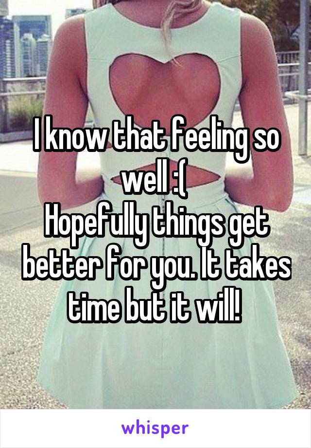 I know that feeling so well :( 
Hopefully things get better for you. It takes time but it will! 