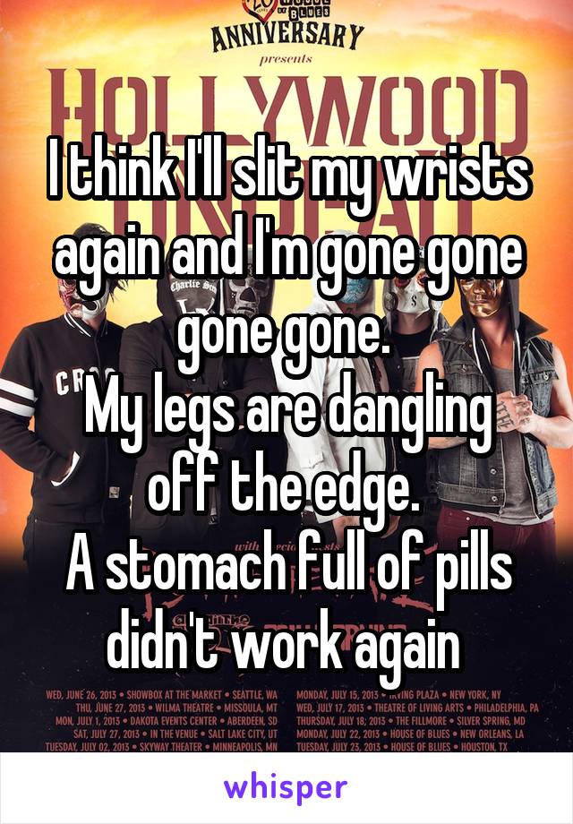 I think I'll slit my wrists again and I'm gone gone gone gone. 
My legs are dangling off the edge. 
A stomach full of pills didn't work again 