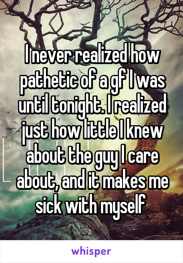 I never realized how pathetic of a gf I was until tonight. I realized just how little I knew about the guy I care about, and it makes me sick with myself 