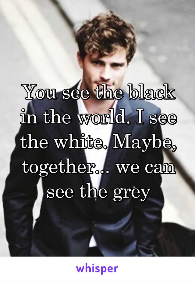 You see the black in the world. I see the white. Maybe, together... we can see the grey
