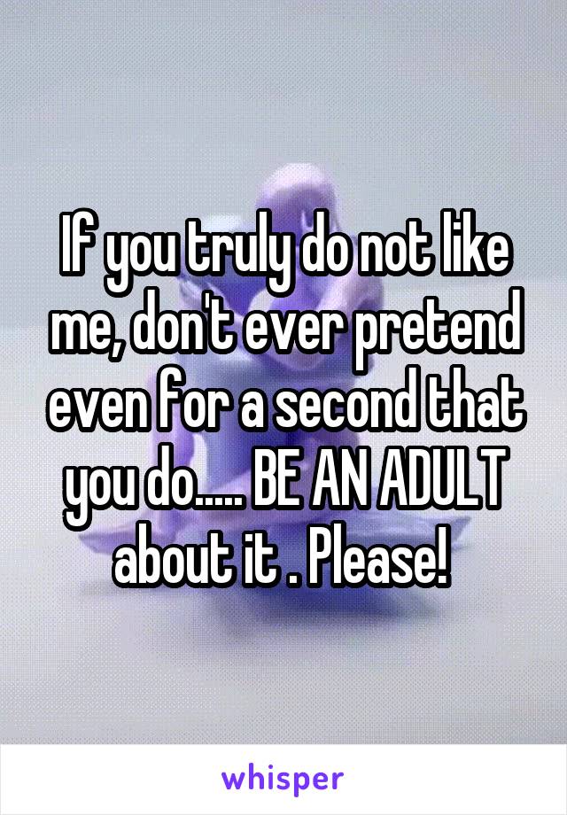 If you truly do not like me, don't ever pretend even for a second that you do..... BE AN ADULT about it . Please! 