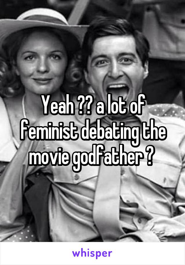 Yeah ?? a lot of feminist debating the movie godfather ? 