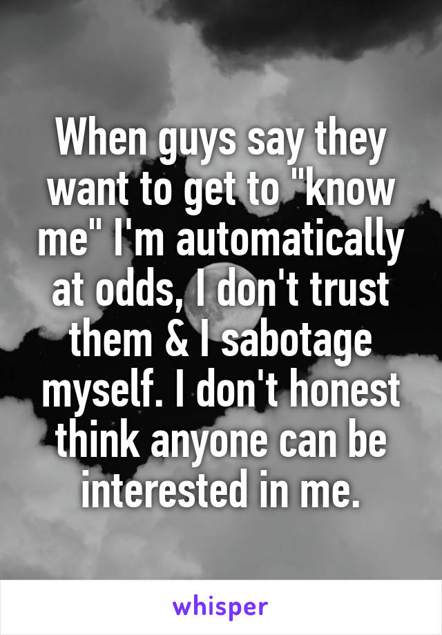 When guys say they want to get to "know me" I'm automatically at odds, I don't trust them & I sabotage myself. I don't honest think anyone can be interested in me.
