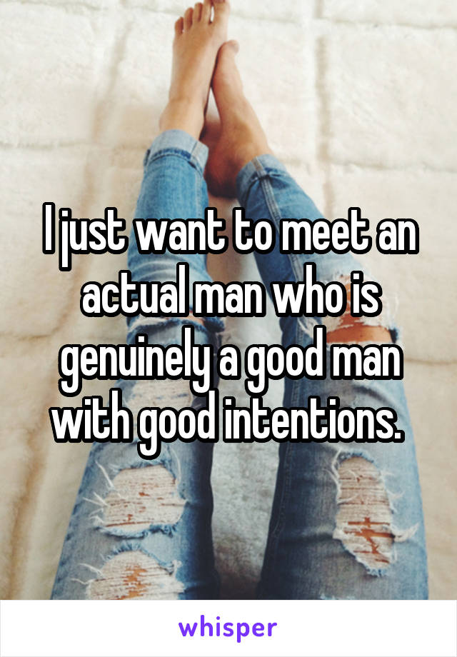 I just want to meet an actual man who is genuinely a good man with good intentions. 