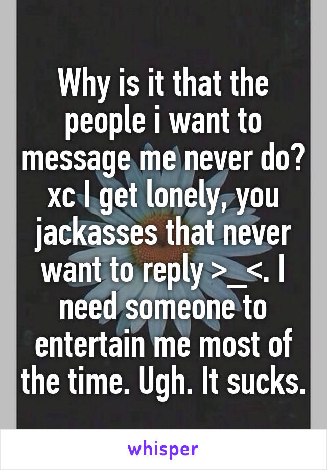 Why is it that the people i want to message me never do? xc I get lonely, you jackasses that never want to reply >_<. I need someone to entertain me most of the time. Ugh. It sucks.